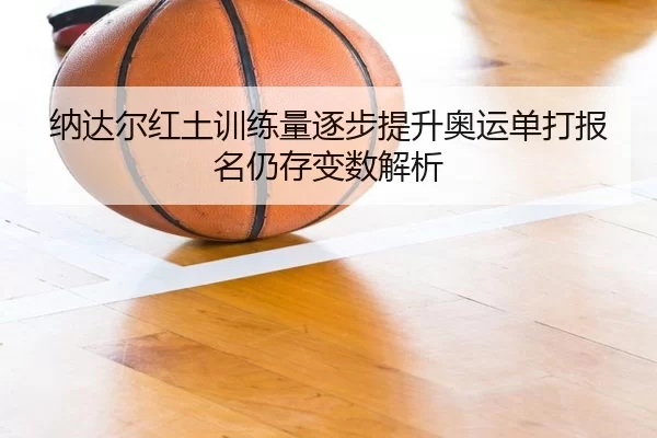 纳达尔红土训练量逐步提升奥运单打报名仍存变数解析